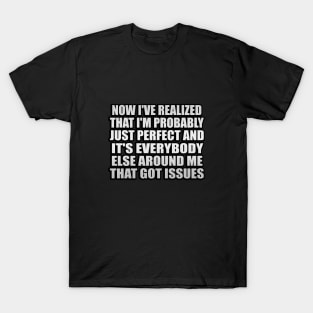 Now I've realized that I'm probably just perfect and it's everybody else around me that got issues T-Shirt